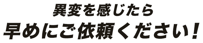 異変を感じたら早めにご依頼ください！